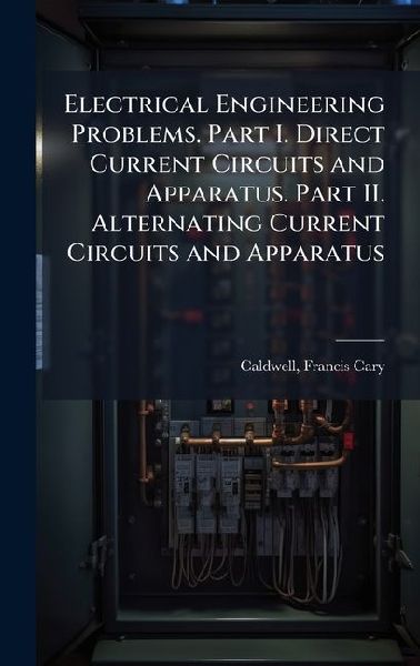 Electrical Engineering Problems. Part I. Direct Current Circuits and Apparatus. Part II. Alternating Current Circuits and Apparatus
