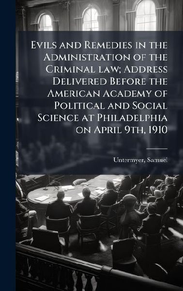 Evils and Remedies in the Administration of the Criminal law; Address Delivered Before the American Academy of Political and Social Science at Philadelphia on April 9th, 1910