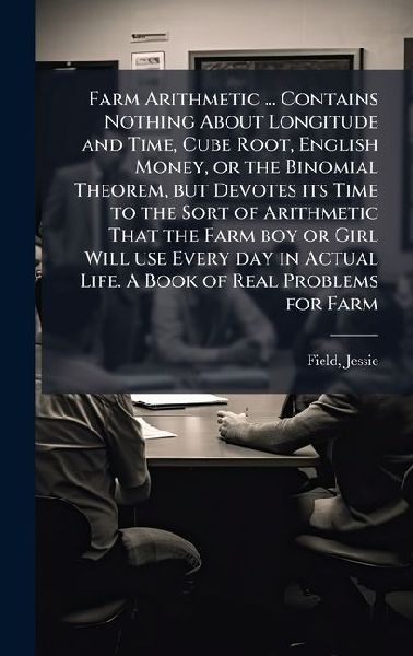 Farm Arithmetic ... Contains Nothing About Longitude and Time, Cube Root, English Money, or the Binomial Theorem, but Devotes its Time to the Sort of Arithmetic That the Farm boy or Girl Will use Every day in Actual Life. A Book of Real Problems for Farm