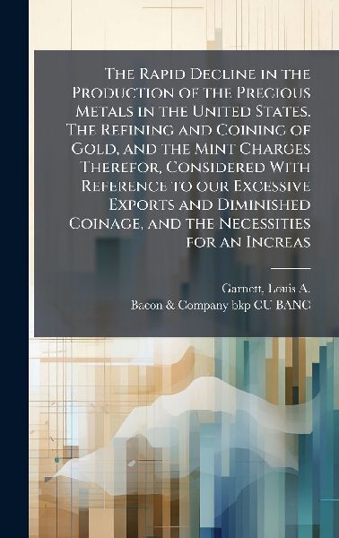 The Rapid Decline in the Production of the Precious Metals in the United States. The Refining and Coining of Gold, and the Mint Charges Therefor, Considered With Reference to our Excessive Exports and Diminished Coinage, and the Necessities for an Increas