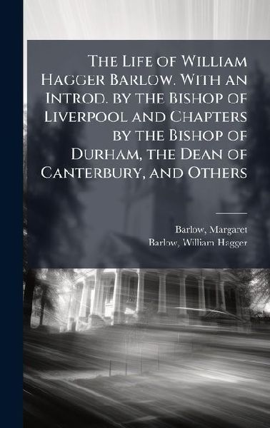 The Life of William Hagger Barlow. With an Introd. by the Bishop of Liverpool and Chapters by the Bishop of Durham, the Dean of Canterbury, and Others