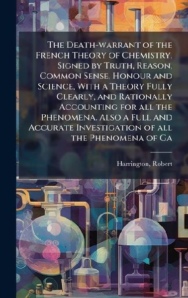 The Death-warrant of the French Theory of Chemistry, Signed by Truth, Reason, Common Sense, Honour and Science, With a Theory Fully Clearly, and Rationally Accounting for all the Phenomena. Also a Full and Accurate Investigation of all the Phenomena of Ga