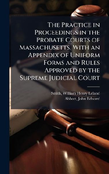 The Practice in Proceedings in the Probate Courts of Massachusetts. With an Appendix of Uniform Forms and Rules Approved by the Supreme Judicial Court
