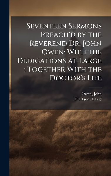 Seventeen Sermons Preachd by the Reverend Dr. John Owen: With the Dedications at Large; Together With the Doctors Life