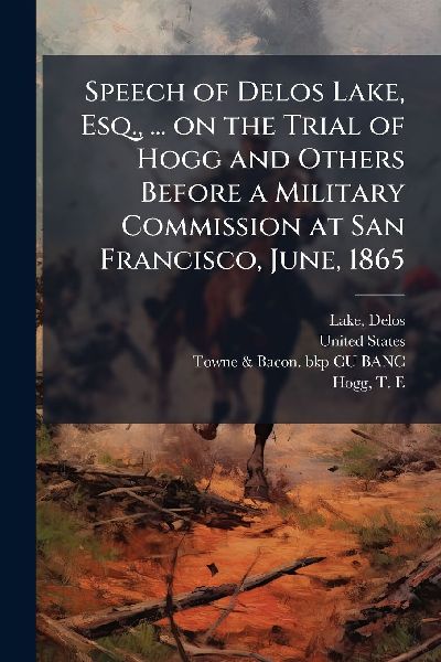 Speech of Delos Lake, Esq., ... on the Trial of Hogg and Others Before a Military Commission at San Francisco, June, 1865