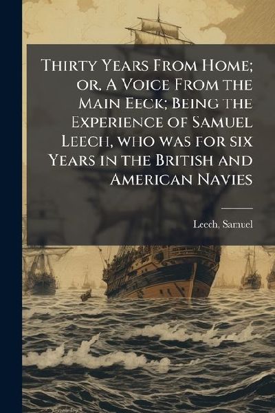 Thirty Years From Home; or, A Voice From the Main Eeck; Being the Experience of Samuel Leech, who was for six Years in the British and American Navies