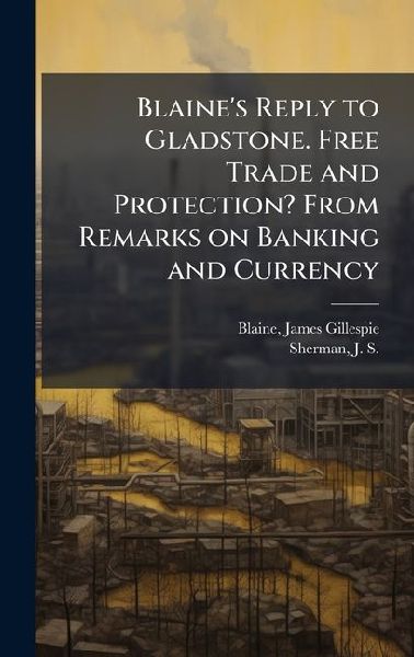 Blaines Reply to Gladstone. Free Trade and Protection? From Remarks on Banking and Currency