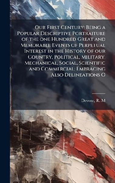 Our First Century: Being a Popular Descriptive Portraiture of the one Hundred Great and Memorable Events of Perpetual Interest in the History of our Country, Political, Military, Mechanical, Social, Scientific and Commercial: Embracing Also Delineations O