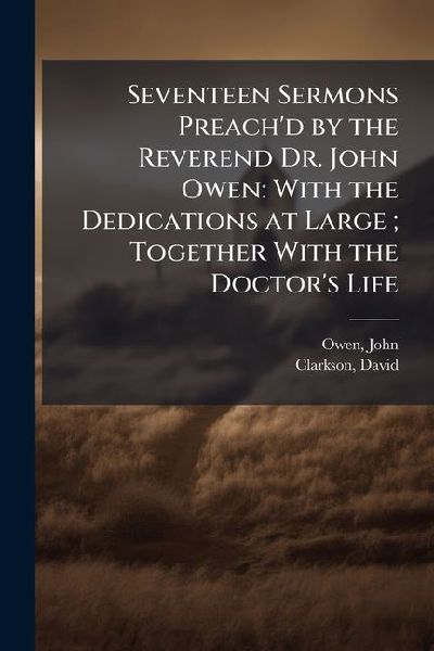 Seventeen Sermons Preachd by the Reverend Dr. John Owen: With the Dedications at Large; Together With the Doctors Life