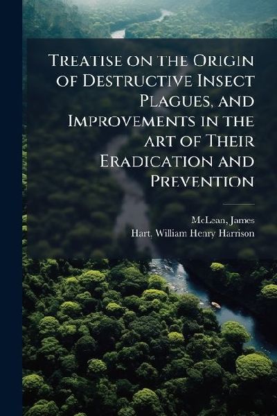 Treatise on the Origin of Destructive Insect Plagues, and Improvements in the art of Their Eradication and Prevention