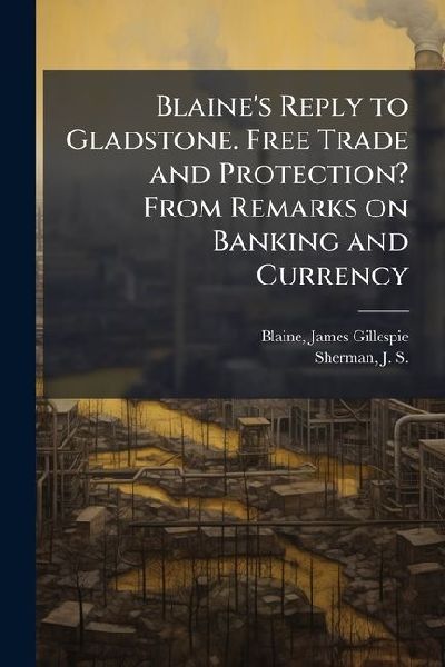 Blaine's Reply to Gladstone. Free Trade and Protection? From Remarks on Banking and Currency