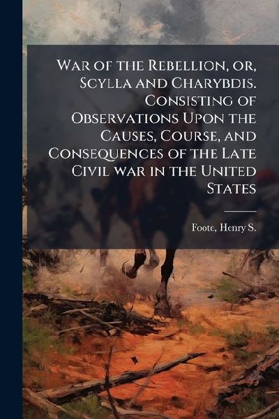 War of the Rebellion, or, Scylla and Charybdis. Consisting of Observations Upon the Causes, Course, and Consequences of the Late Civil war in the United States