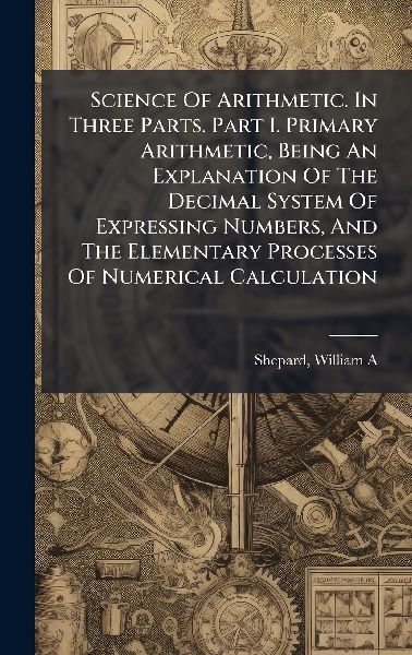 Science Of Arithmetic. In Three Parts. Part I. Primary Arithmetic, Being An Explanation Of The Decimal System Of Expressing Numbers, And The Elementary Processes Of Numerical Calculation