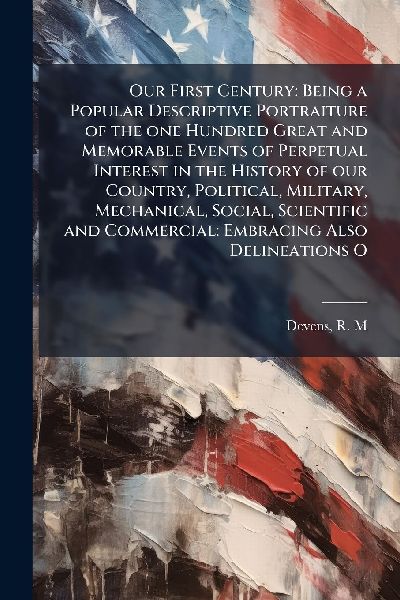 Our First Century: Being a Popular Descriptive Portraiture of the one Hundred Great and Memorable Events of Perpetual Interest in the History of our Country, Political, Military, Mechanical, Social, Scientific and Commercial: Embracing Also Delineations O
