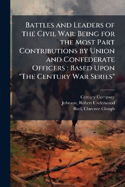 Battles and Leaders of the Civil War: Being for the Most Part Contributions by Union and Confederate Officers: Based Upon "The Century War Series"