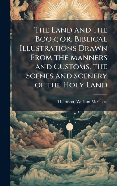 The Land and the Book; or, Biblical Illustrations Drawn From the Manners and Customs, the Scenes and Scenery of the Holy Land