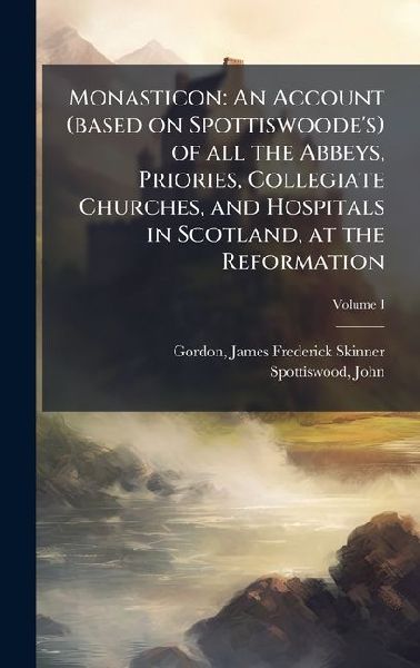 Monasticon: An Account (based on Spottiswoodes) of all the Abbeys, Priories, Collegiate Churches, and Hospitals in Scotland, at the Reformation