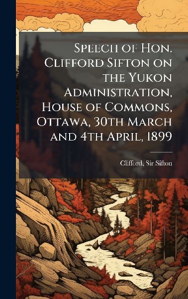 Speech of Hon. Clifford Sifton on the Yukon Administration, House of Commons, Ottawa, 30th March and 4th April, 1899
