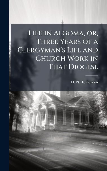 Life in Algoma, or, Three Years of a Clergyman's Life and Church Work in That Diocese