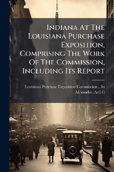 Indiana At The Louisiana Purchase Exposition, Comprising The Work Of The Commission, Including Its Report