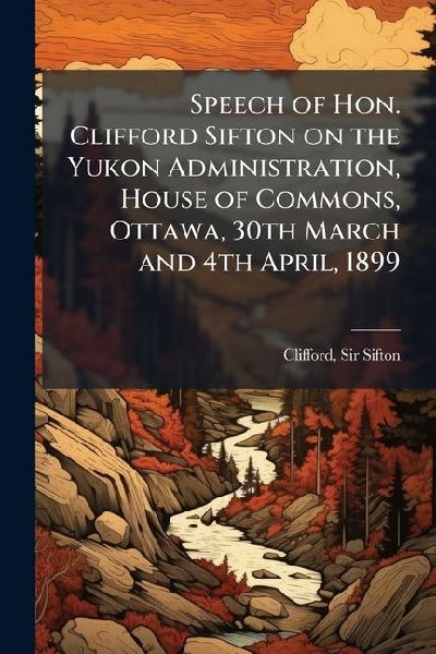 Speech of Hon. Clifford Sifton on the Yukon Administration, House of Commons, Ottawa, 30th March and 4th April, 1899