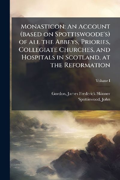 Monasticon: An Account (based on Spottiswoode's) of all the Abbeys, Priories, Collegiate Churches, and Hospitals in Scotland, at the Reformation