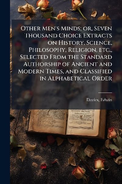 Other Men's Minds; or, Seven Thousand Choice Extracts on History, Science, Philosophy, Religion, etc., Selected From the Standard Authorship of Ancient and Modern Times, and Classified in Alphabetical Order