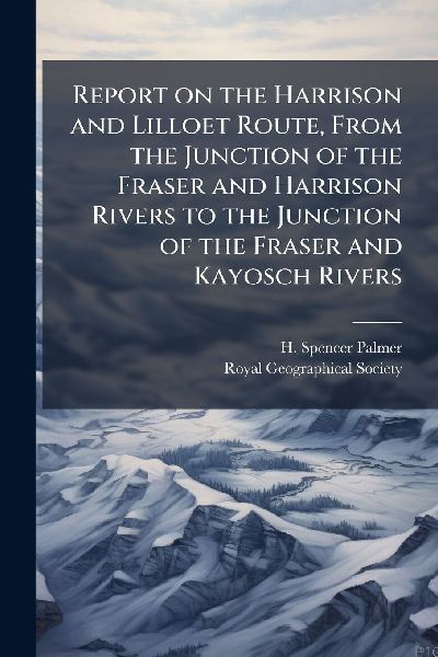Report on the Harrison and Lilloet Route, From the Junction of the Fraser and Harrison Rivers to the Junction of the Fraser and Kayosch Rivers