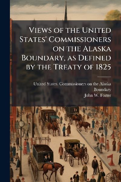 Views of the United States Commissioners on the Alaska Boundary, as Defined by the Treaty of 1825