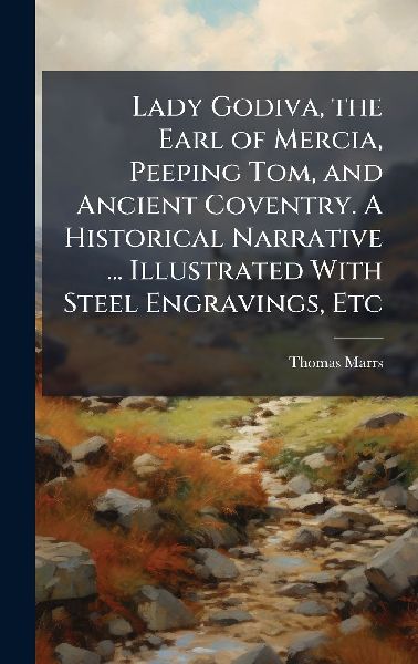 Lady Godiva, the Earl of Mercia, Peeping Tom, and Ancient Coventry. A Historical Narrative ... Illustrated With Steel Engravings, Etc