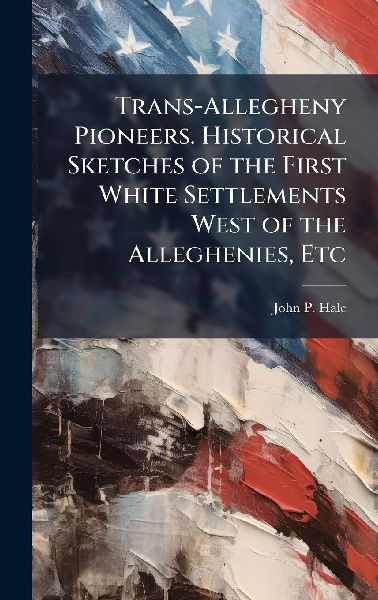 Trans-Allegheny Pioneers. Historical Sketches of the First White Settlements West of the Alleghenies, Etc