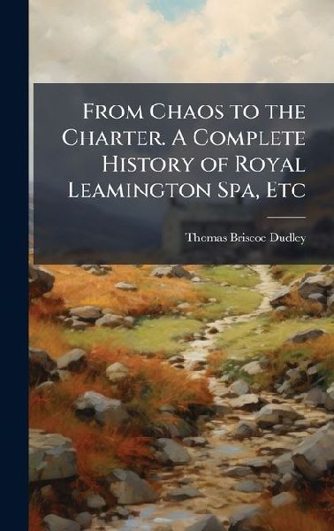 From Chaos to the Charter. A Complete History of Royal Leamington Spa, Etc