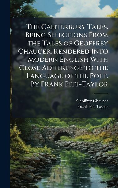 The Canterbury Tales. Being Selections From the Tales of Geoffrey Chaucer, Rendered Into Modern English With Close Adherence to the Language of the Poet. By Frank Pitt-Taylor