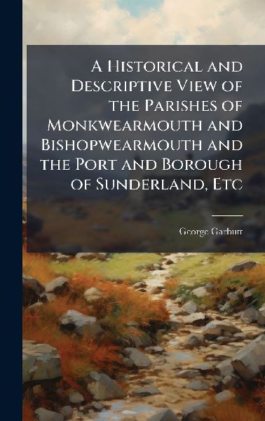A Historical and Descriptive View of the Parishes of Monkwearmouth and Bishopwearmouth and the Port and Borough of Sunderland, Etc