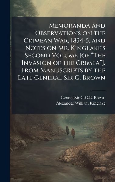 Memoranda and Observations on the Crimean War, 1854-5, and Notes on Mr. Kinglakes Second Volume [of â&#128;&#156;The Invasion of the Crimeaâ&#128;&#157;]. From Manuscripts by the Late General Sir G. Brown