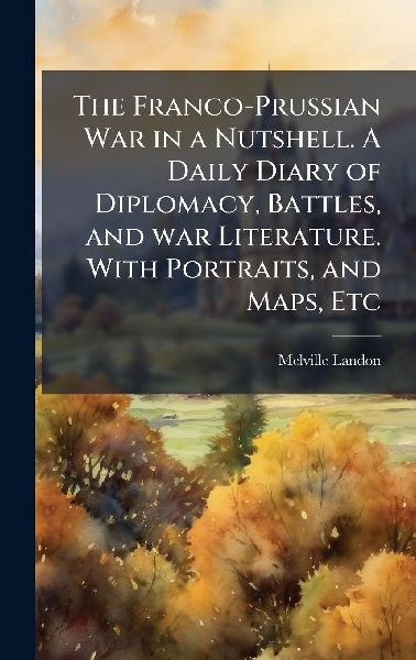 The Franco-Prussian War in a Nutshell. A Daily Diary of Diplomacy, Battles, and war Literature. With Portraits, and Maps, Etc