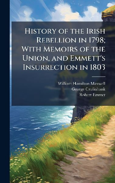 History of the Irish Rebellion in 1798; With Memoirs of the Union, and Emmetts Insurrection in 1803
