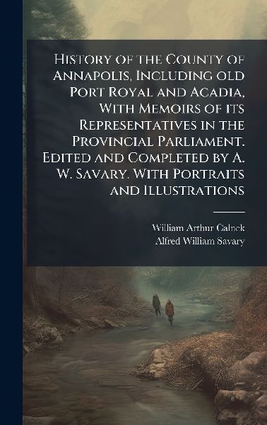 History of the County of Annapolis, Including old Port Royal and Acadia, With Memoirs of its Representatives in the Provincial Parliament. Edited and Completed by A. W. Savary. With Portraits and Illustrations