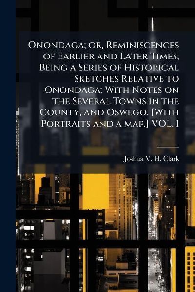 Onondaga; or, Reminiscences of Earlier and Later Times; Being a Series of Historical Sketches Relative to Onondaga; With Notes on the Several Towns in the County, and Oswego. [With Portraits and a map.] VOL. I