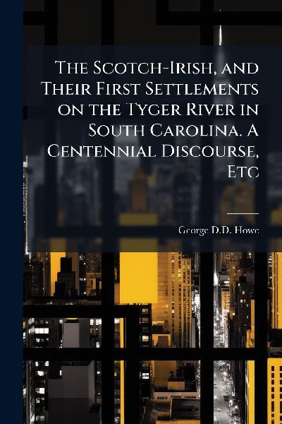 The Scotch-Irish, and Their First Settlements on the Tyger River in South Carolina. A Centennial Discourse, Etc