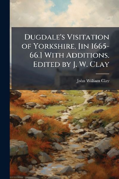 Dugdales Visitation of Yorkshire, [in 1665-66.] With Additions. Edited by J. W. Clay