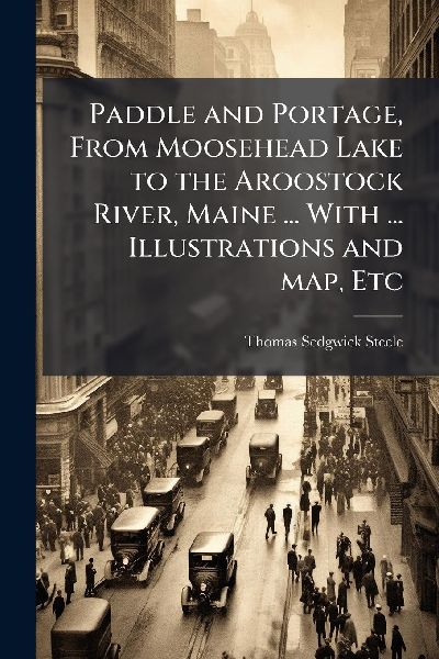 Paddle and Portage, From Moosehead Lake to the Aroostock River, Maine ... With ... Illustrations and map, Etc