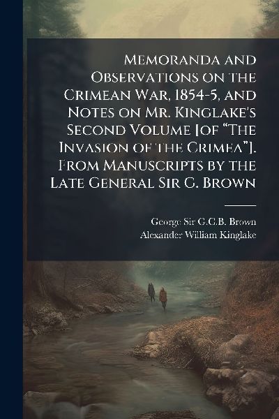 Memoranda and Observations on the Crimean War, 1854-5, and Notes on Mr. Kinglakes Second Volume [of â&#128;&#156;The Invasion of the Crimeaâ&#128;&#157;]. From Manuscripts by the Late General Sir G. Brown