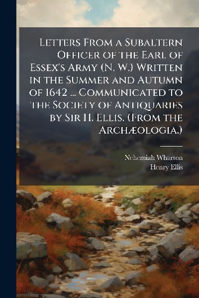 Letters From a Subaltern Officer of the Earl of Essexs Army (N. W.) Written in the Summer and Autumn of 1642 ... Communicated to the Society of Antiquaries by Sir H. Ellis. (From the ArchÃ]ologia.)