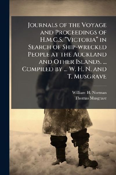 Journals of the Voyage and Proceedings of H.M.C.S. â&#128;&#156;Victoriaâ&#128;&#157; in Search of Ship-wrecked People at the Auckland and Other Islands. ... Compiled by ... W. H. N. and T. Musgrave