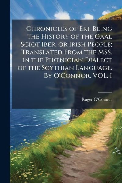 Chronicles of Eri; Being the History of the Gaal Sciot Iber, or Irish People; Translated From the MSS. in the PhÅ"nician Dialect of the Scythian Language. By O'Connor. VOL. I