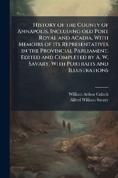 History of the County of Annapolis, Including old Port Royal and Acadia, With Memoirs of its Representatives in the Provincial Parliament. Edited and Completed by A. W. Savary. With Portraits and Illustrations