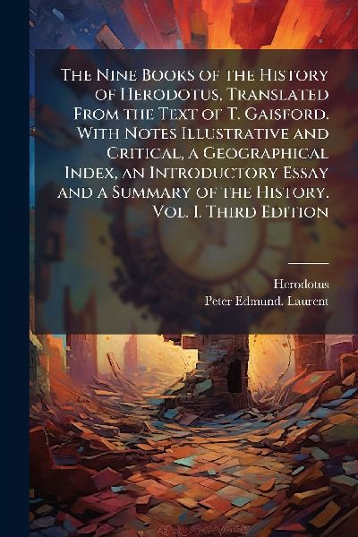 The Nine Books of the History of Herodotus, Translated From the Text of T. Gaisford. With Notes Illustrative and Critical, a Geographical Index, an Introductory Essay and a Summary of the History. Vol. I. Third Edition