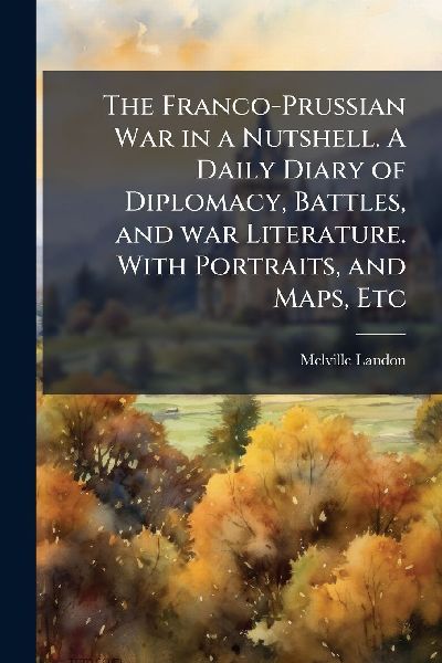 The Franco-Prussian War in a Nutshell. A Daily Diary of Diplomacy, Battles, and war Literature. With Portraits, and Maps, Etc