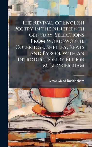 The Revival of English Poetry in the Nineteenth Century. Selections From Wordsworth, Coleridge, Shelley, Keats and Byron. With an Introduction by Elinor M. Buckingham